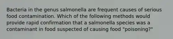 Bacteria in the genus salmonella are frequent causes of serious food contamination. Which of the following methods would provide rapid confirmation that a salmonella species was a contaminant in food suspected of causing food "poisoning?"