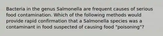 Bacteria in the genus Salmonella are frequent causes of serious food contamination. Which of the following methods would provide rapid confirmation that a Salmonella species was a contaminant in food suspected of causing food "poisoning"?