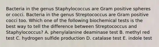 Bacteria in the genus Staphylococcus are Gram positive spheres or cocci. Bacteria in the genus Streptococcus are Gram positive cocci too. Which one of the following biochemical tests is the best way to tell the difference between Streptococcus and Staphylococcus? A. phenylalanine deaminase test B. methyl red test C. hydrogen sulfide production D. catalase test E. indole test