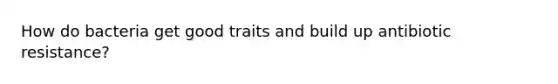 How do bacteria get good traits and build up antibiotic resistance?