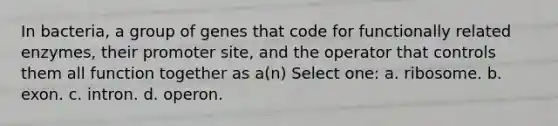 In bacteria, a group of genes that code for functionally related enzymes, their promoter site, and the operator that controls them all function together as a(n) Select one: a. ribosome. b. exon. c. intron. d. operon.