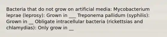 Bacteria that do not grow on artificial media: Mycobacterium leprae (leprosy): Grown in ___ Treponema pallidum (syphilis): Grown in __ Obligate intracellular bacteria (rickettsias and chlamydias): Only grow in __