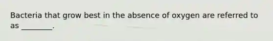 Bacteria that grow best in the absence of oxygen are referred to as ________.