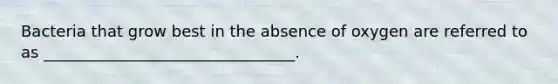 Bacteria that grow best in the absence of oxygen are referred to as ________________________________.