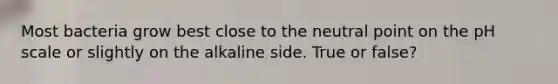 Most bacteria grow best close to the neutral point on the pH scale or slightly on the alkaline side. True or false?