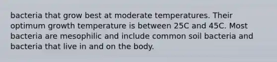 bacteria that grow best at moderate temperatures. Their optimum growth temperature is between 25C and 45C. Most bacteria are mesophilic and include common soil bacteria and bacteria that live in and on the body.