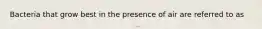 Bacteria that grow best in the presence of air are referred to as