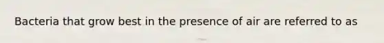 Bacteria that grow best in the presence of air are referred to as