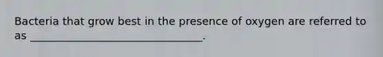 Bacteria that grow best in the presence of oxygen are referred to as ________________________________.