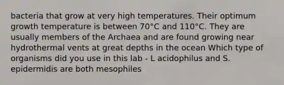 bacteria that grow at very high temperatures. Their optimum growth temperature is between 70°C and 110°C. They are usually members of the Archaea and are found growing near hydrothermal vents at great depths in the ocean Which type of organisms did you use in this lab - L acidophilus and S. epidermidis are both mesophiles