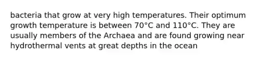 bacteria that grow at very high temperatures. Their optimum growth temperature is between 70°C and 110°C. They are usually members of the Archaea and are found growing near hydrothermal vents at great depths in the ocean