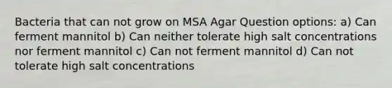 Bacteria that can not grow on MSA Agar Question options: a) Can ferment mannitol b) Can neither tolerate high salt concentrations nor ferment mannitol c) Can not ferment mannitol d) Can not tolerate high salt concentrations