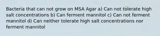 Bacteria that can not grow on MSA Agar a) Can not tolerate high salt concentrations b) Can ferment mannitol c) Can not ferment mannitol d) Can neither tolerate high salt concentrations nor ferment mannitol