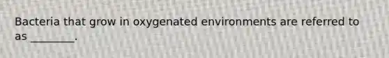 Bacteria that grow in oxygenated environments are referred to as ________.