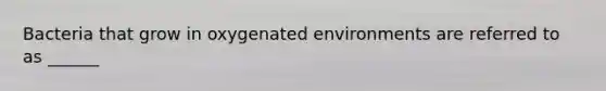 Bacteria that grow in oxygenated environments are referred to as ______