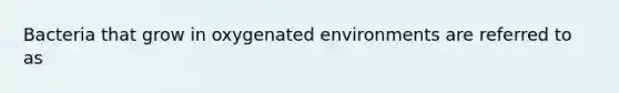 Bacteria that grow in oxygenated environments are referred to as