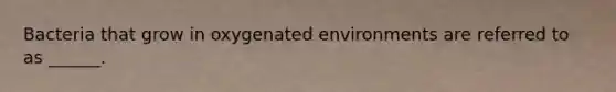 Bacteria that grow in oxygenated environments are referred to as ______.