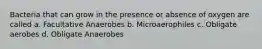 Bacteria that can grow in the presence or absence of oxygen are called a. Facultative Anaerobes b. Microaerophiles c. Obligate aerobes d. Obligate Anaerobes