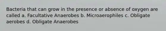 Bacteria that can grow in the presence or absence of oxygen are called a. Facultative Anaerobes b. Microaerophiles c. Obligate aerobes d. Obligate Anaerobes