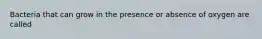 Bacteria that can grow in the presence or absence of oxygen are called