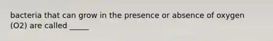 bacteria that can grow in the presence or absence of oxygen (O2) are called _____