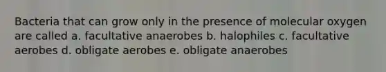 Bacteria that can grow only in the presence of molecular oxygen are called a. facultative anaerobes b. halophiles c. facultative aerobes d. obligate aerobes e. obligate anaerobes