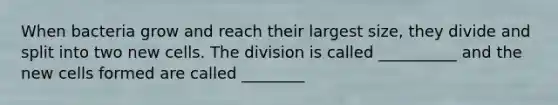When bacteria grow and reach their largest size, they divide and split into two new cells. The division is called __________ and the new cells formed are called ________