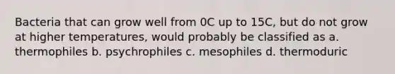 Bacteria that can grow well from 0C up to 15C, but do not grow at higher temperatures, would probably be classified as a. thermophiles b. psychrophiles c. mesophiles d. thermoduric