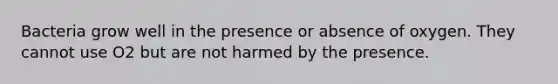 Bacteria grow well in the presence or absence of oxygen. They cannot use O2 but are not harmed by the presence.