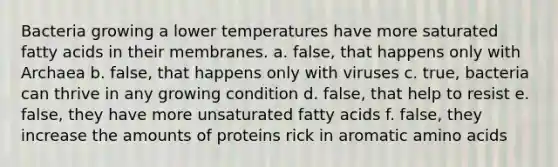 Bacteria growing a lower temperatures have more saturated fatty acids in their membranes. a. false, that happens only with Archaea b. false, that happens only with viruses c. true, bacteria can thrive in any growing condition d. false, that help to resist e. false, they have more unsaturated fatty acids f. false, they increase the amounts of proteins rick in aromatic amino acids