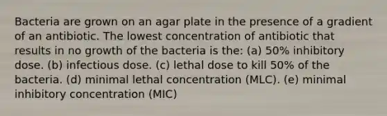 Bacteria are grown on an agar plate in the presence of a gradient of an antibiotic. The lowest concentration of antibiotic that results in no growth of the bacteria is the: (a) 50% inhibitory dose. (b) infectious dose. (c) lethal dose to kill 50% of the bacteria. (d) minimal lethal concentration (MLC). (e) minimal inhibitory concentration (MIC)