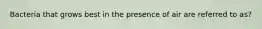 Bacteria that grows best in the presence of air are referred to as?