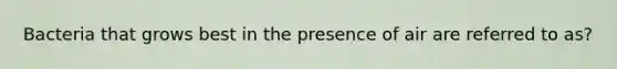 Bacteria that grows best in the presence of air are referred to as?