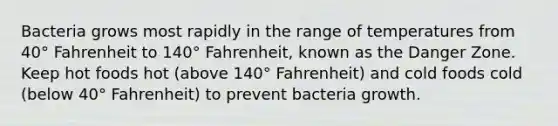 Bacteria grows most rapidly in the range of temperatures from 40° Fahrenheit to 140° Fahrenheit, known as the Danger Zone. Keep hot foods hot (above 140° Fahrenheit) and cold foods cold (below 40° Fahrenheit) to prevent bacteria growth.