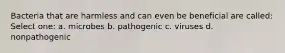 Bacteria that are harmless and can even be beneficial are called: Select one: a. microbes b. pathogenic c. viruses d. nonpathogenic