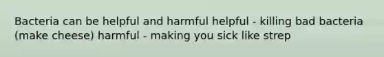 Bacteria can be helpful and harmful helpful - killing bad bacteria (make cheese) harmful - making you sick like strep