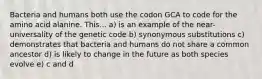 Bacteria and humans both use the codon GCA to code for the amino acid alanine. This... a) is an example of the near-universality of the genetic code b) synonymous substitutions c) demonstrates that bacteria and humans do not share a common ancestor d) is likely to change in the future as both species evolve e) c and d