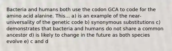 Bacteria and humans both use the codon GCA to code for the amino acid alanine. This... a) is an example of the near-universality of the genetic code b) synonymous substitutions c) demonstrates that bacteria and humans do not share a common ancestor d) is likely to change in the future as both species evolve e) c and d