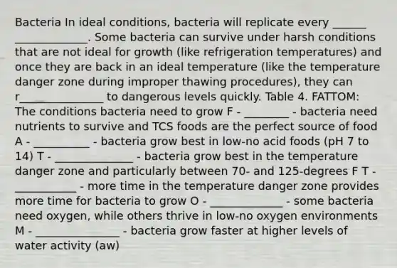 Bacteria In ideal conditions, bacteria will replicate every ______ _____________. Some bacteria can survive under harsh conditions that are not ideal for growth (like refrigeration temperatures) and once they are back in an ideal temperature (like the temperature danger zone during improper thawing procedures), they can r_______________ to dangerous levels quickly. Table 4. FATTOM: The conditions bacteria need to grow F - ________ - bacteria need nutrients to survive and TCS foods are the perfect source of food A - __________ - bacteria grow best in low-no acid foods (pH 7 to 14) T - ______________ - bacteria grow best in the temperature danger zone and particularly between 70- and 125-degrees F T - ___________ - more time in the temperature danger zone provides more time for bacteria to grow O - _____________ - some bacteria need oxygen, while others thrive in low-no oxygen environments M - _______________ - bacteria grow faster at higher levels of water activity (aw)