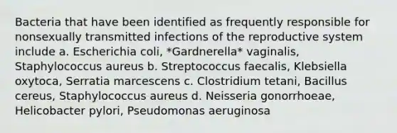 Bacteria that have been identified as frequently responsible for nonsexually transmitted infections of the reproductive system include a. Escherichia coli, *Gardnerella* vaginalis, Staphylococcus aureus b. Streptococcus faecalis, Klebsiella oxytoca, Serratia marcescens c. Clostridium tetani, Bacillus cereus, Staphylococcus aureus d. Neisseria gonorrhoeae, Helicobacter pylori, Pseudomonas aeruginosa