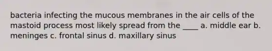 bacteria infecting the mucous membranes in the air cells of the mastoid process most likely spread from the ____ a. middle ear b. meninges c. frontal sinus d. maxillary sinus