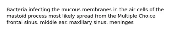 Bacteria infecting the mucous membranes in the air cells of the mastoid process most likely spread from the Multiple Choice frontal sinus. middle ear. maxillary sinus. meninges