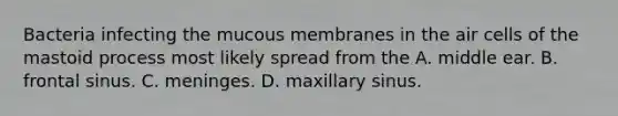 Bacteria infecting the mucous membranes in the air cells of the mastoid process most likely spread from the A. middle ear. B. frontal sinus. C. meninges. D. maxillary sinus.