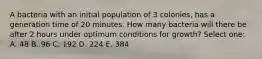 A bacteria with an initial population of 3 colonies, has a generation time of 20 minutes. How many bacteria will there be after 2 hours under optimum conditions for growth? Select one: A. 48 B. 96 C. 192 D. 224 E. 384