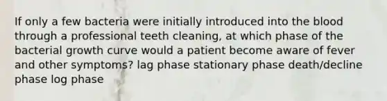 If only a few bacteria were initially introduced into the blood through a professional teeth cleaning, at which phase of the bacterial growth curve would a patient become aware of fever and other symptoms? lag phase stationary phase death/decline phase log phase