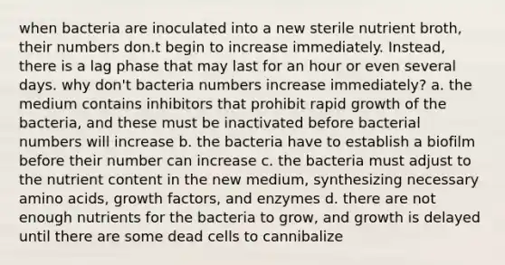 when bacteria are inoculated into a new sterile nutrient broth, their numbers don.t begin to increase immediately. Instead, there is a lag phase that may last for an hour or even several days. why don't bacteria numbers increase immediately? a. the medium contains inhibitors that prohibit rapid growth of the bacteria, and these must be inactivated before bacterial numbers will increase b. the bacteria have to establish a biofilm before their number can increase c. the bacteria must adjust to the nutrient content in the new medium, synthesizing necessary amino acids, growth factors, and enzymes d. there are not enough nutrients for the bacteria to grow, and growth is delayed until there are some dead cells to cannibalize