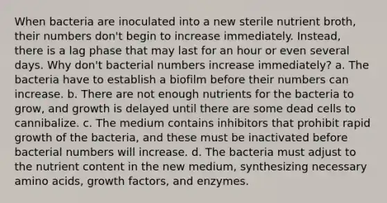 When bacteria are inoculated into a new sterile nutrient broth, their numbers don't begin to increase immediately. Instead, there is a lag phase that may last for an hour or even several days. Why don't bacterial numbers increase immediately? a. The bacteria have to establish a biofilm before their numbers can increase. b. There are not enough nutrients for the bacteria to grow, and growth is delayed until there are some dead cells to cannibalize. c. The medium contains inhibitors that prohibit rapid growth of the bacteria, and these must be inactivated before bacterial numbers will increase. d. The bacteria must adjust to the nutrient content in the new medium, synthesizing necessary amino acids, growth factors, and enzymes.