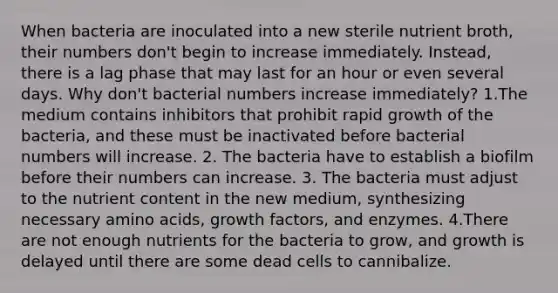 When bacteria are inoculated into a new sterile nutrient broth, their numbers don't begin to increase immediately. Instead, there is a lag phase that may last for an hour or even several days. Why don't bacterial numbers increase immediately? 1.The medium contains inhibitors that prohibit rapid growth of the bacteria, and these must be inactivated before bacterial numbers will increase. 2. The bacteria have to establish a biofilm before their numbers can increase. 3. The bacteria must adjust to the nutrient content in the new medium, synthesizing necessary amino acids, growth factors, and enzymes. 4.There are not enough nutrients for the bacteria to grow, and growth is delayed until there are some dead cells to cannibalize.