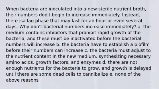 When bacteria are inoculated into a new sterile nutrient broth, their numbers don't begin to increase immediately. Instead, there isa lag phase that may last for an hour or even several days. Why don't bacterial numbers increase immediately? a. the medium contains inhibitors that prohibit rapid growth of the bacteria, and these must be inactivated before the bacterial numbers will increase b. the bacteria have to establish a biofilm before their numbers can increase c. the bacteria must adjust to the nutrient content in the new medium, synthesizing necessary amino acids, growth factors, and enzymes d. there are not enough nutrients for the bacteria to grow, and growth is delayed until there are some dead cells to cannibalize e. none of the above reasons