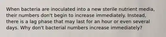 When bacteria are inoculated into a new sterile nutrient media, their numbers don't begin to increase immediately. Instead, there is a lag phase that may last for an hour or even several days. Why don't bacterial numbers increase immediately?